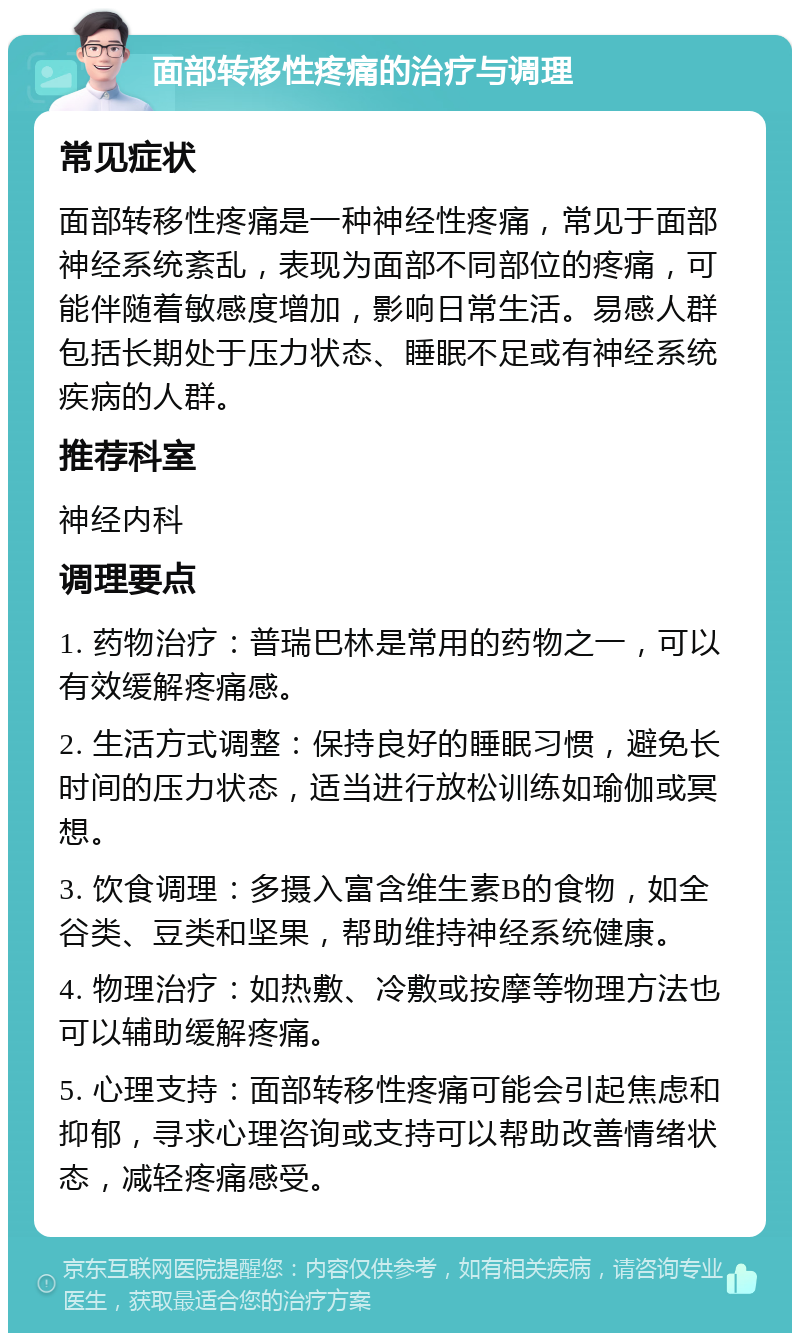 面部转移性疼痛的治疗与调理 常见症状 面部转移性疼痛是一种神经性疼痛，常见于面部神经系统紊乱，表现为面部不同部位的疼痛，可能伴随着敏感度增加，影响日常生活。易感人群包括长期处于压力状态、睡眠不足或有神经系统疾病的人群。 推荐科室 神经内科 调理要点 1. 药物治疗：普瑞巴林是常用的药物之一，可以有效缓解疼痛感。 2. 生活方式调整：保持良好的睡眠习惯，避免长时间的压力状态，适当进行放松训练如瑜伽或冥想。 3. 饮食调理：多摄入富含维生素B的食物，如全谷类、豆类和坚果，帮助维持神经系统健康。 4. 物理治疗：如热敷、冷敷或按摩等物理方法也可以辅助缓解疼痛。 5. 心理支持：面部转移性疼痛可能会引起焦虑和抑郁，寻求心理咨询或支持可以帮助改善情绪状态，减轻疼痛感受。