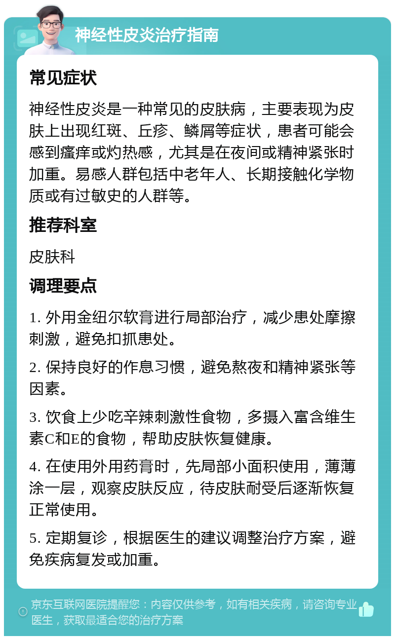 神经性皮炎治疗指南 常见症状 神经性皮炎是一种常见的皮肤病，主要表现为皮肤上出现红斑、丘疹、鳞屑等症状，患者可能会感到瘙痒或灼热感，尤其是在夜间或精神紧张时加重。易感人群包括中老年人、长期接触化学物质或有过敏史的人群等。 推荐科室 皮肤科 调理要点 1. 外用金纽尔软膏进行局部治疗，减少患处摩擦刺激，避免扣抓患处。 2. 保持良好的作息习惯，避免熬夜和精神紧张等因素。 3. 饮食上少吃辛辣刺激性食物，多摄入富含维生素C和E的食物，帮助皮肤恢复健康。 4. 在使用外用药膏时，先局部小面积使用，薄薄涂一层，观察皮肤反应，待皮肤耐受后逐渐恢复正常使用。 5. 定期复诊，根据医生的建议调整治疗方案，避免疾病复发或加重。