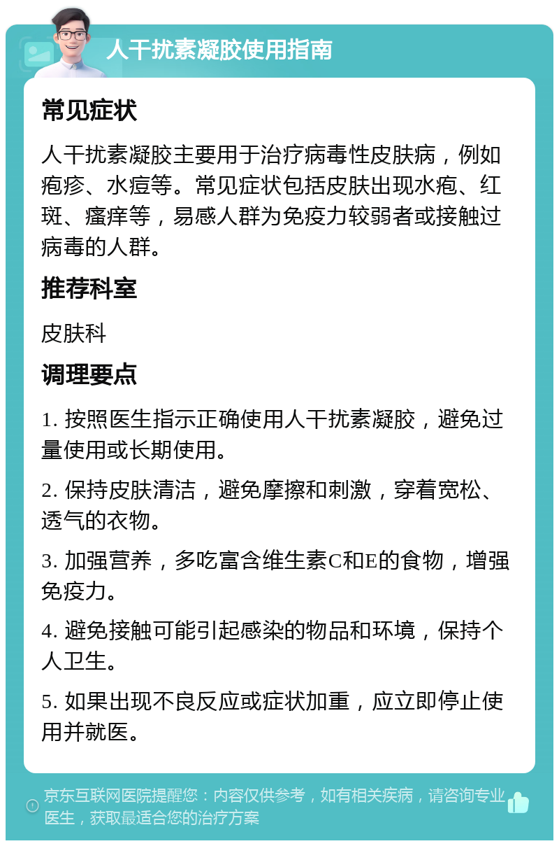 人干扰素凝胶使用指南 常见症状 人干扰素凝胶主要用于治疗病毒性皮肤病，例如疱疹、水痘等。常见症状包括皮肤出现水疱、红斑、瘙痒等，易感人群为免疫力较弱者或接触过病毒的人群。 推荐科室 皮肤科 调理要点 1. 按照医生指示正确使用人干扰素凝胶，避免过量使用或长期使用。 2. 保持皮肤清洁，避免摩擦和刺激，穿着宽松、透气的衣物。 3. 加强营养，多吃富含维生素C和E的食物，增强免疫力。 4. 避免接触可能引起感染的物品和环境，保持个人卫生。 5. 如果出现不良反应或症状加重，应立即停止使用并就医。