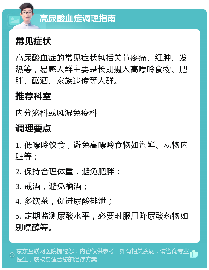 高尿酸血症调理指南 常见症状 高尿酸血症的常见症状包括关节疼痛、红肿、发热等，易感人群主要是长期摄入高嘌呤食物、肥胖、酗酒、家族遗传等人群。 推荐科室 内分泌科或风湿免疫科 调理要点 1. 低嘌呤饮食，避免高嘌呤食物如海鲜、动物内脏等； 2. 保持合理体重，避免肥胖； 3. 戒酒，避免酗酒； 4. 多饮茶，促进尿酸排泄； 5. 定期监测尿酸水平，必要时服用降尿酸药物如别嘌醇等。