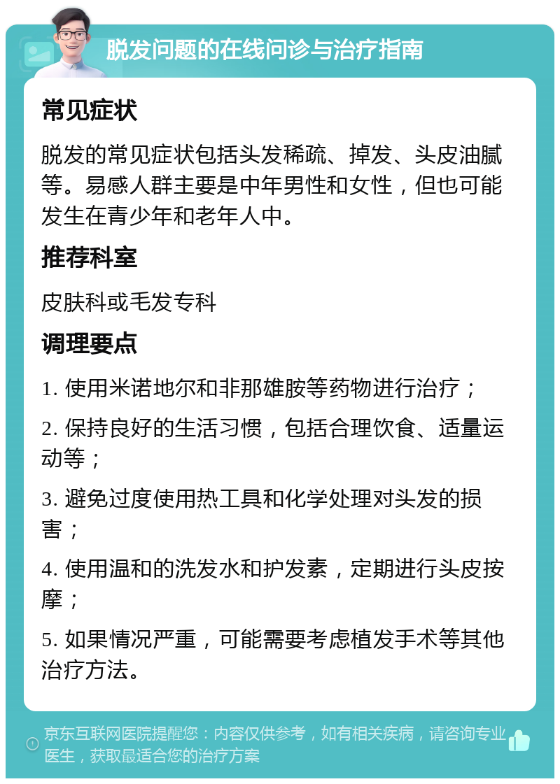 脱发问题的在线问诊与治疗指南 常见症状 脱发的常见症状包括头发稀疏、掉发、头皮油腻等。易感人群主要是中年男性和女性，但也可能发生在青少年和老年人中。 推荐科室 皮肤科或毛发专科 调理要点 1. 使用米诺地尔和非那雄胺等药物进行治疗； 2. 保持良好的生活习惯，包括合理饮食、适量运动等； 3. 避免过度使用热工具和化学处理对头发的损害； 4. 使用温和的洗发水和护发素，定期进行头皮按摩； 5. 如果情况严重，可能需要考虑植发手术等其他治疗方法。