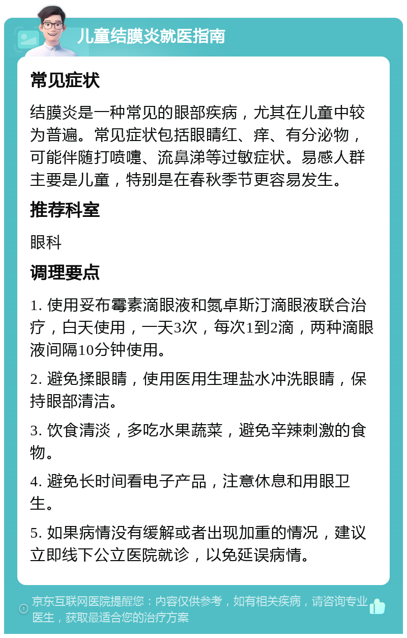 儿童结膜炎就医指南 常见症状 结膜炎是一种常见的眼部疾病，尤其在儿童中较为普遍。常见症状包括眼睛红、痒、有分泌物，可能伴随打喷嚏、流鼻涕等过敏症状。易感人群主要是儿童，特别是在春秋季节更容易发生。 推荐科室 眼科 调理要点 1. 使用妥布霉素滴眼液和氮卓斯汀滴眼液联合治疗，白天使用，一天3次，每次1到2滴，两种滴眼液间隔10分钟使用。 2. 避免揉眼睛，使用医用生理盐水冲洗眼睛，保持眼部清洁。 3. 饮食清淡，多吃水果蔬菜，避免辛辣刺激的食物。 4. 避免长时间看电子产品，注意休息和用眼卫生。 5. 如果病情没有缓解或者出现加重的情况，建议立即线下公立医院就诊，以免延误病情。