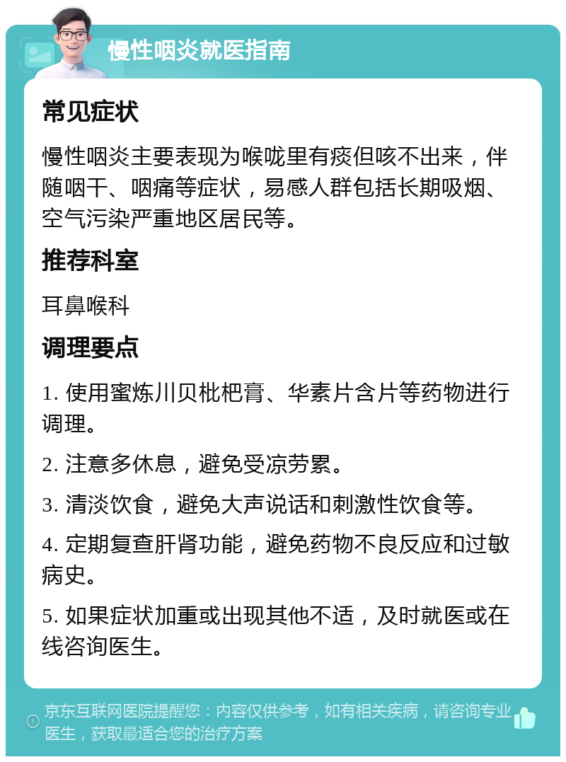 慢性咽炎就医指南 常见症状 慢性咽炎主要表现为喉咙里有痰但咳不出来，伴随咽干、咽痛等症状，易感人群包括长期吸烟、空气污染严重地区居民等。 推荐科室 耳鼻喉科 调理要点 1. 使用蜜炼川贝枇杷膏、华素片含片等药物进行调理。 2. 注意多休息，避免受凉劳累。 3. 清淡饮食，避免大声说话和刺激性饮食等。 4. 定期复查肝肾功能，避免药物不良反应和过敏病史。 5. 如果症状加重或出现其他不适，及时就医或在线咨询医生。