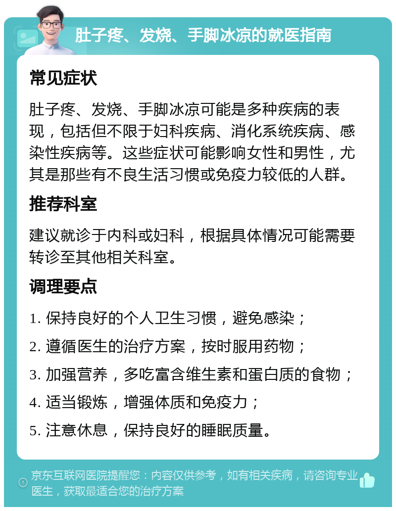 肚子疼、发烧、手脚冰凉的就医指南 常见症状 肚子疼、发烧、手脚冰凉可能是多种疾病的表现，包括但不限于妇科疾病、消化系统疾病、感染性疾病等。这些症状可能影响女性和男性，尤其是那些有不良生活习惯或免疫力较低的人群。 推荐科室 建议就诊于内科或妇科，根据具体情况可能需要转诊至其他相关科室。 调理要点 1. 保持良好的个人卫生习惯，避免感染； 2. 遵循医生的治疗方案，按时服用药物； 3. 加强营养，多吃富含维生素和蛋白质的食物； 4. 适当锻炼，增强体质和免疫力； 5. 注意休息，保持良好的睡眠质量。