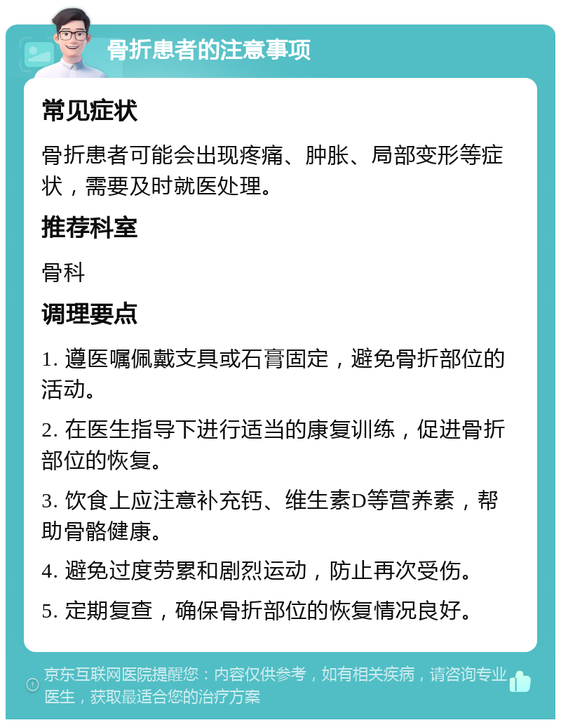 骨折患者的注意事项 常见症状 骨折患者可能会出现疼痛、肿胀、局部变形等症状，需要及时就医处理。 推荐科室 骨科 调理要点 1. 遵医嘱佩戴支具或石膏固定，避免骨折部位的活动。 2. 在医生指导下进行适当的康复训练，促进骨折部位的恢复。 3. 饮食上应注意补充钙、维生素D等营养素，帮助骨骼健康。 4. 避免过度劳累和剧烈运动，防止再次受伤。 5. 定期复查，确保骨折部位的恢复情况良好。