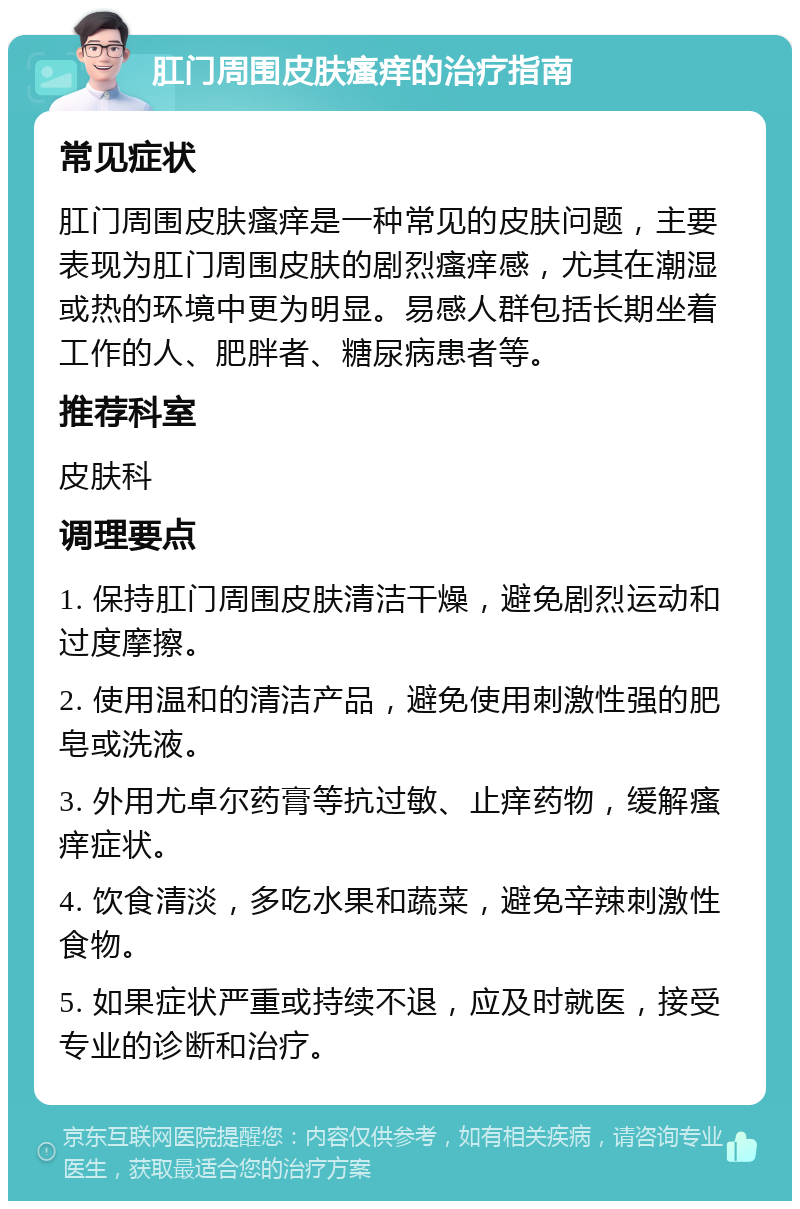 肛门周围皮肤瘙痒的治疗指南 常见症状 肛门周围皮肤瘙痒是一种常见的皮肤问题，主要表现为肛门周围皮肤的剧烈瘙痒感，尤其在潮湿或热的环境中更为明显。易感人群包括长期坐着工作的人、肥胖者、糖尿病患者等。 推荐科室 皮肤科 调理要点 1. 保持肛门周围皮肤清洁干燥，避免剧烈运动和过度摩擦。 2. 使用温和的清洁产品，避免使用刺激性强的肥皂或洗液。 3. 外用尤卓尔药膏等抗过敏、止痒药物，缓解瘙痒症状。 4. 饮食清淡，多吃水果和蔬菜，避免辛辣刺激性食物。 5. 如果症状严重或持续不退，应及时就医，接受专业的诊断和治疗。