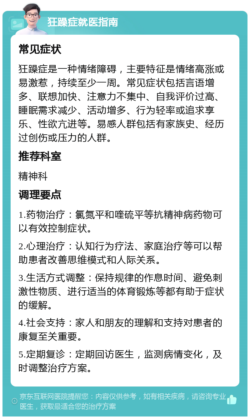 狂躁症就医指南 常见症状 狂躁症是一种情绪障碍，主要特征是情绪高涨或易激惹，持续至少一周。常见症状包括言语增多、联想加快、注意力不集中、自我评价过高、睡眠需求减少、活动增多、行为轻率或追求享乐、性欲亢进等。易感人群包括有家族史、经历过创伤或压力的人群。 推荐科室 精神科 调理要点 1.药物治疗：氯氮平和喹硫平等抗精神病药物可以有效控制症状。 2.心理治疗：认知行为疗法、家庭治疗等可以帮助患者改善思维模式和人际关系。 3.生活方式调整：保持规律的作息时间、避免刺激性物质、进行适当的体育锻炼等都有助于症状的缓解。 4.社会支持：家人和朋友的理解和支持对患者的康复至关重要。 5.定期复诊：定期回访医生，监测病情变化，及时调整治疗方案。