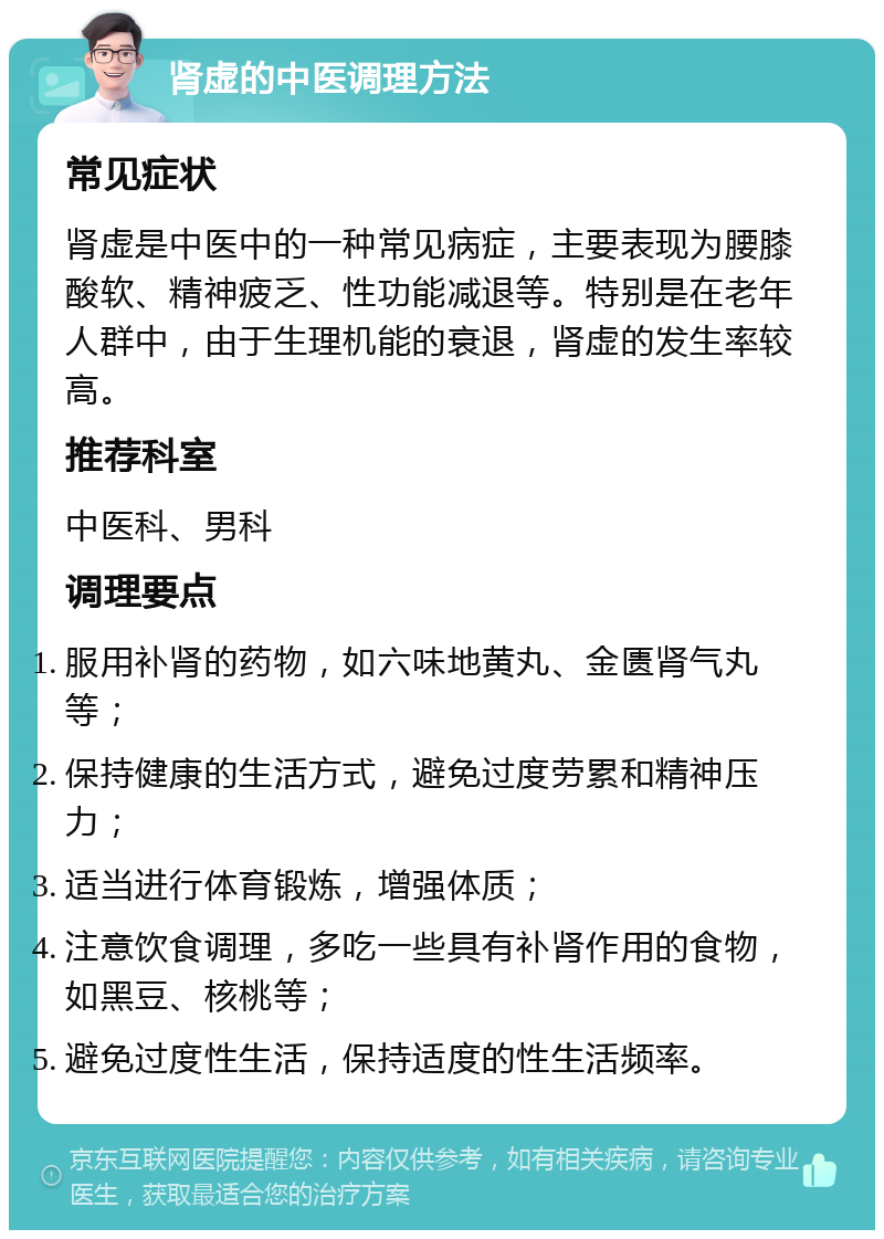 肾虚的中医调理方法 常见症状 肾虚是中医中的一种常见病症，主要表现为腰膝酸软、精神疲乏、性功能减退等。特别是在老年人群中，由于生理机能的衰退，肾虚的发生率较高。 推荐科室 中医科、男科 调理要点 服用补肾的药物，如六味地黄丸、金匮肾气丸等； 保持健康的生活方式，避免过度劳累和精神压力； 适当进行体育锻炼，增强体质； 注意饮食调理，多吃一些具有补肾作用的食物，如黑豆、核桃等； 避免过度性生活，保持适度的性生活频率。