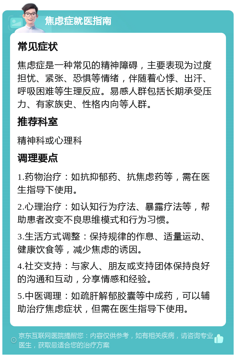 焦虑症就医指南 常见症状 焦虑症是一种常见的精神障碍，主要表现为过度担忧、紧张、恐惧等情绪，伴随着心悸、出汗、呼吸困难等生理反应。易感人群包括长期承受压力、有家族史、性格内向等人群。 推荐科室 精神科或心理科 调理要点 1.药物治疗：如抗抑郁药、抗焦虑药等，需在医生指导下使用。 2.心理治疗：如认知行为疗法、暴露疗法等，帮助患者改变不良思维模式和行为习惯。 3.生活方式调整：保持规律的作息、适量运动、健康饮食等，减少焦虑的诱因。 4.社交支持：与家人、朋友或支持团体保持良好的沟通和互动，分享情感和经验。 5.中医调理：如疏肝解郁胶囊等中成药，可以辅助治疗焦虑症状，但需在医生指导下使用。