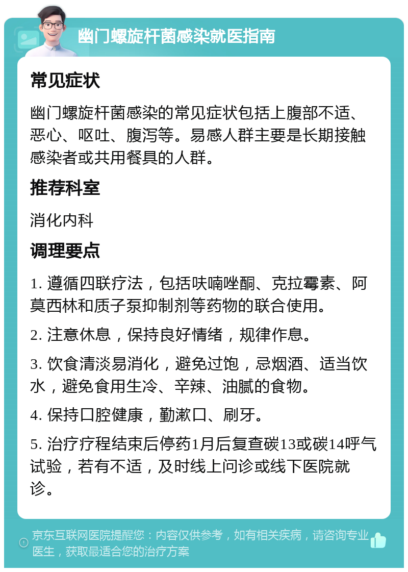 幽门螺旋杆菌感染就医指南 常见症状 幽门螺旋杆菌感染的常见症状包括上腹部不适、恶心、呕吐、腹泻等。易感人群主要是长期接触感染者或共用餐具的人群。 推荐科室 消化内科 调理要点 1. 遵循四联疗法，包括呋喃唑酮、克拉霉素、阿莫西林和质子泵抑制剂等药物的联合使用。 2. 注意休息，保持良好情绪，规律作息。 3. 饮食清淡易消化，避免过饱，忌烟酒、适当饮水，避免食用生冷、辛辣、油腻的食物。 4. 保持口腔健康，勤漱口、刷牙。 5. 治疗疗程结束后停药1月后复查碳13或碳14呼气试验，若有不适，及时线上问诊或线下医院就诊。