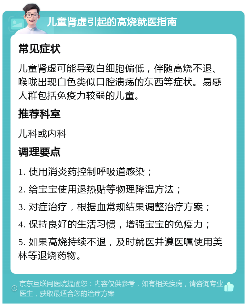 儿童肾虚引起的高烧就医指南 常见症状 儿童肾虚可能导致白细胞偏低，伴随高烧不退、喉咙出现白色类似口腔溃疡的东西等症状。易感人群包括免疫力较弱的儿童。 推荐科室 儿科或内科 调理要点 1. 使用消炎药控制呼吸道感染； 2. 给宝宝使用退热贴等物理降温方法； 3. 对症治疗，根据血常规结果调整治疗方案； 4. 保持良好的生活习惯，增强宝宝的免疫力； 5. 如果高烧持续不退，及时就医并遵医嘱使用美林等退烧药物。