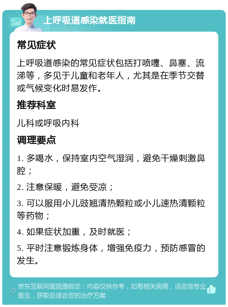 上呼吸道感染就医指南 常见症状 上呼吸道感染的常见症状包括打喷嚏、鼻塞、流涕等，多见于儿童和老年人，尤其是在季节交替或气候变化时易发作。 推荐科室 儿科或呼吸内科 调理要点 1. 多喝水，保持室内空气湿润，避免干燥刺激鼻腔； 2. 注意保暖，避免受凉； 3. 可以服用小儿豉翘清热颗粒或小儿速热清颗粒等药物； 4. 如果症状加重，及时就医； 5. 平时注意锻炼身体，增强免疫力，预防感冒的发生。