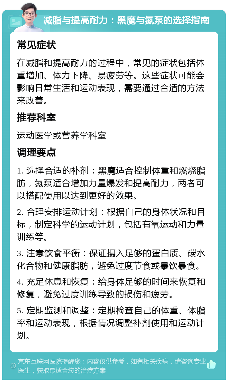 减脂与提高耐力：黑魔与氮泵的选择指南 常见症状 在减脂和提高耐力的过程中，常见的症状包括体重增加、体力下降、易疲劳等。这些症状可能会影响日常生活和运动表现，需要通过合适的方法来改善。 推荐科室 运动医学或营养学科室 调理要点 1. 选择合适的补剂：黑魔适合控制体重和燃烧脂肪，氮泵适合增加力量爆发和提高耐力，两者可以搭配使用以达到更好的效果。 2. 合理安排运动计划：根据自己的身体状况和目标，制定科学的运动计划，包括有氧运动和力量训练等。 3. 注意饮食平衡：保证摄入足够的蛋白质、碳水化合物和健康脂肪，避免过度节食或暴饮暴食。 4. 充足休息和恢复：给身体足够的时间来恢复和修复，避免过度训练导致的损伤和疲劳。 5. 定期监测和调整：定期检查自己的体重、体脂率和运动表现，根据情况调整补剂使用和运动计划。