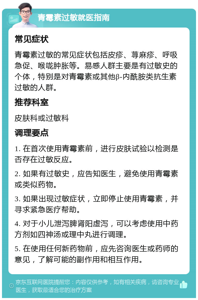 青霉素过敏就医指南 常见症状 青霉素过敏的常见症状包括皮疹、荨麻疹、呼吸急促、喉咙肿胀等。易感人群主要是有过敏史的个体，特别是对青霉素或其他β-内酰胺类抗生素过敏的人群。 推荐科室 皮肤科或过敏科 调理要点 1. 在首次使用青霉素前，进行皮肤试验以检测是否存在过敏反应。 2. 如果有过敏史，应告知医生，避免使用青霉素或类似药物。 3. 如果出现过敏症状，立即停止使用青霉素，并寻求紧急医疗帮助。 4. 对于小儿泄泻脾肾阳虚泻，可以考虑使用中药方剂如四神汤或理中丸进行调理。 5. 在使用任何新药物前，应先咨询医生或药师的意见，了解可能的副作用和相互作用。