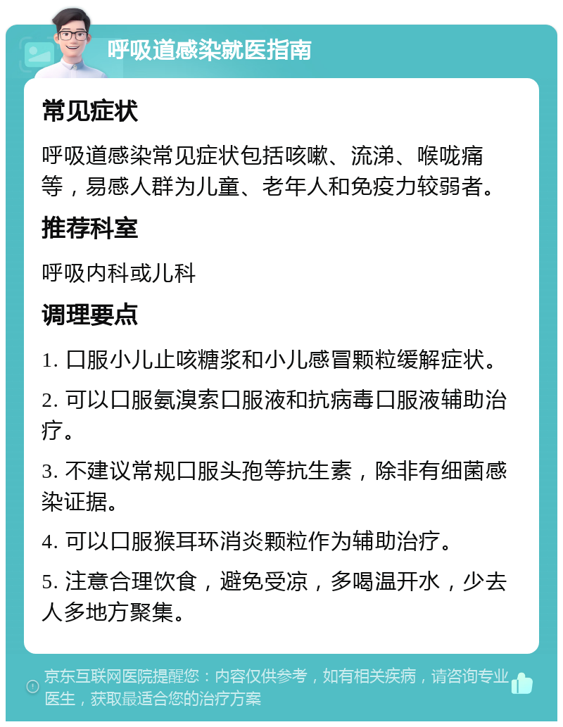 呼吸道感染就医指南 常见症状 呼吸道感染常见症状包括咳嗽、流涕、喉咙痛等，易感人群为儿童、老年人和免疫力较弱者。 推荐科室 呼吸内科或儿科 调理要点 1. 口服小儿止咳糖浆和小儿感冒颗粒缓解症状。 2. 可以口服氨溴索口服液和抗病毒口服液辅助治疗。 3. 不建议常规口服头孢等抗生素，除非有细菌感染证据。 4. 可以口服猴耳环消炎颗粒作为辅助治疗。 5. 注意合理饮食，避免受凉，多喝温开水，少去人多地方聚集。