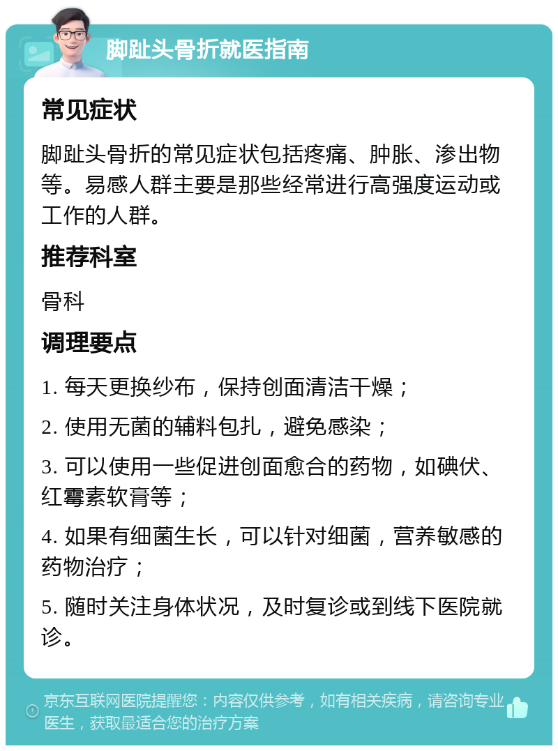 脚趾头骨折就医指南 常见症状 脚趾头骨折的常见症状包括疼痛、肿胀、渗出物等。易感人群主要是那些经常进行高强度运动或工作的人群。 推荐科室 骨科 调理要点 1. 每天更换纱布，保持创面清洁干燥； 2. 使用无菌的辅料包扎，避免感染； 3. 可以使用一些促进创面愈合的药物，如碘伏、红霉素软膏等； 4. 如果有细菌生长，可以针对细菌，营养敏感的药物治疗； 5. 随时关注身体状况，及时复诊或到线下医院就诊。