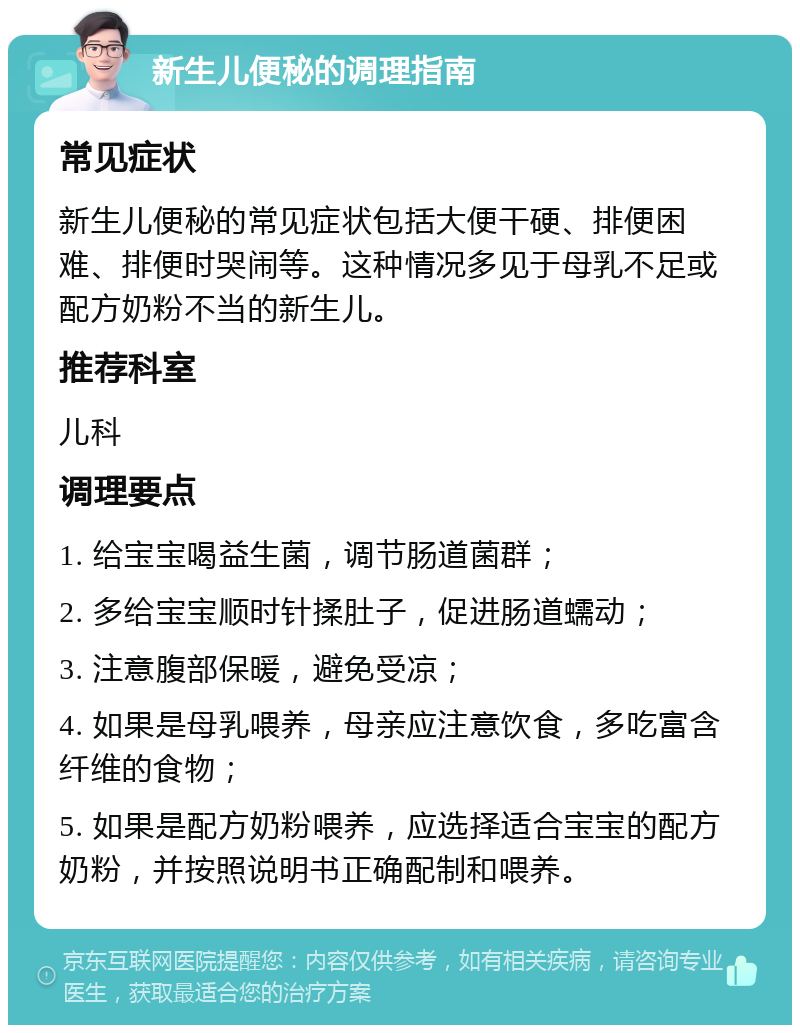 新生儿便秘的调理指南 常见症状 新生儿便秘的常见症状包括大便干硬、排便困难、排便时哭闹等。这种情况多见于母乳不足或配方奶粉不当的新生儿。 推荐科室 儿科 调理要点 1. 给宝宝喝益生菌，调节肠道菌群； 2. 多给宝宝顺时针揉肚子，促进肠道蠕动； 3. 注意腹部保暖，避免受凉； 4. 如果是母乳喂养，母亲应注意饮食，多吃富含纤维的食物； 5. 如果是配方奶粉喂养，应选择适合宝宝的配方奶粉，并按照说明书正确配制和喂养。