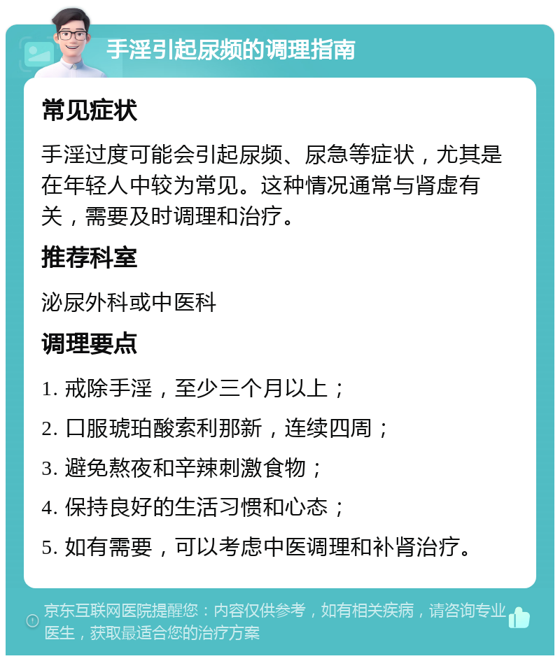 手淫引起尿频的调理指南 常见症状 手淫过度可能会引起尿频、尿急等症状，尤其是在年轻人中较为常见。这种情况通常与肾虚有关，需要及时调理和治疗。 推荐科室 泌尿外科或中医科 调理要点 1. 戒除手淫，至少三个月以上； 2. 口服琥珀酸索利那新，连续四周； 3. 避免熬夜和辛辣刺激食物； 4. 保持良好的生活习惯和心态； 5. 如有需要，可以考虑中医调理和补肾治疗。