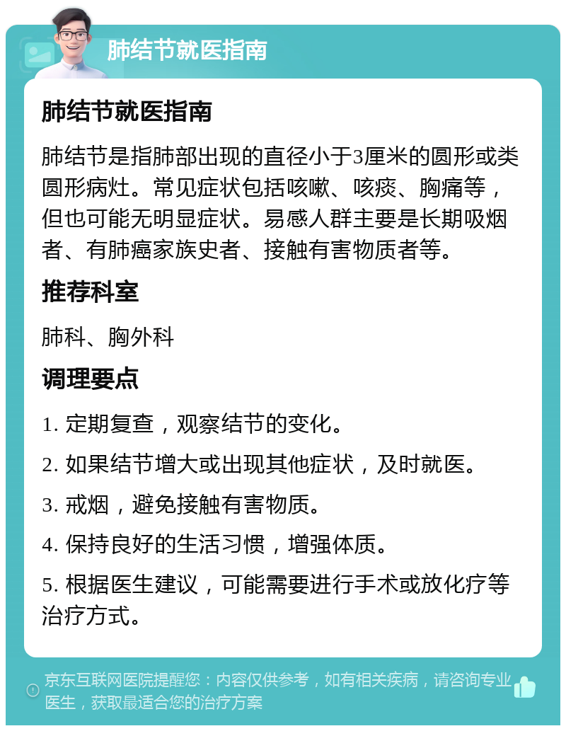 肺结节就医指南 肺结节就医指南 肺结节是指肺部出现的直径小于3厘米的圆形或类圆形病灶。常见症状包括咳嗽、咳痰、胸痛等，但也可能无明显症状。易感人群主要是长期吸烟者、有肺癌家族史者、接触有害物质者等。 推荐科室 肺科、胸外科 调理要点 1. 定期复查，观察结节的变化。 2. 如果结节增大或出现其他症状，及时就医。 3. 戒烟，避免接触有害物质。 4. 保持良好的生活习惯，增强体质。 5. 根据医生建议，可能需要进行手术或放化疗等治疗方式。