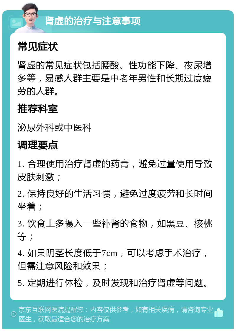 肾虚的治疗与注意事项 常见症状 肾虚的常见症状包括腰酸、性功能下降、夜尿增多等，易感人群主要是中老年男性和长期过度疲劳的人群。 推荐科室 泌尿外科或中医科 调理要点 1. 合理使用治疗肾虚的药膏，避免过量使用导致皮肤刺激； 2. 保持良好的生活习惯，避免过度疲劳和长时间坐着； 3. 饮食上多摄入一些补肾的食物，如黑豆、核桃等； 4. 如果阴茎长度低于7cm，可以考虑手术治疗，但需注意风险和效果； 5. 定期进行体检，及时发现和治疗肾虚等问题。