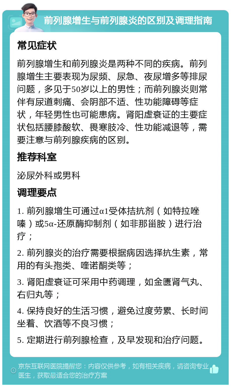 前列腺增生与前列腺炎的区别及调理指南 常见症状 前列腺增生和前列腺炎是两种不同的疾病。前列腺增生主要表现为尿频、尿急、夜尿增多等排尿问题，多见于50岁以上的男性；而前列腺炎则常伴有尿道刺痛、会阴部不适、性功能障碍等症状，年轻男性也可能患病。肾阳虚衰证的主要症状包括腰膝酸软、畏寒肢冷、性功能减退等，需要注意与前列腺疾病的区别。 推荐科室 泌尿外科或男科 调理要点 1. 前列腺增生可通过α1受体拮抗剂（如特拉唑嗪）或5α-还原酶抑制剂（如非那甾胺）进行治疗； 2. 前列腺炎的治疗需要根据病因选择抗生素，常用的有头孢类、喹诺酮类等； 3. 肾阳虚衰证可采用中药调理，如金匮肾气丸、右归丸等； 4. 保持良好的生活习惯，避免过度劳累、长时间坐着、饮酒等不良习惯； 5. 定期进行前列腺检查，及早发现和治疗问题。