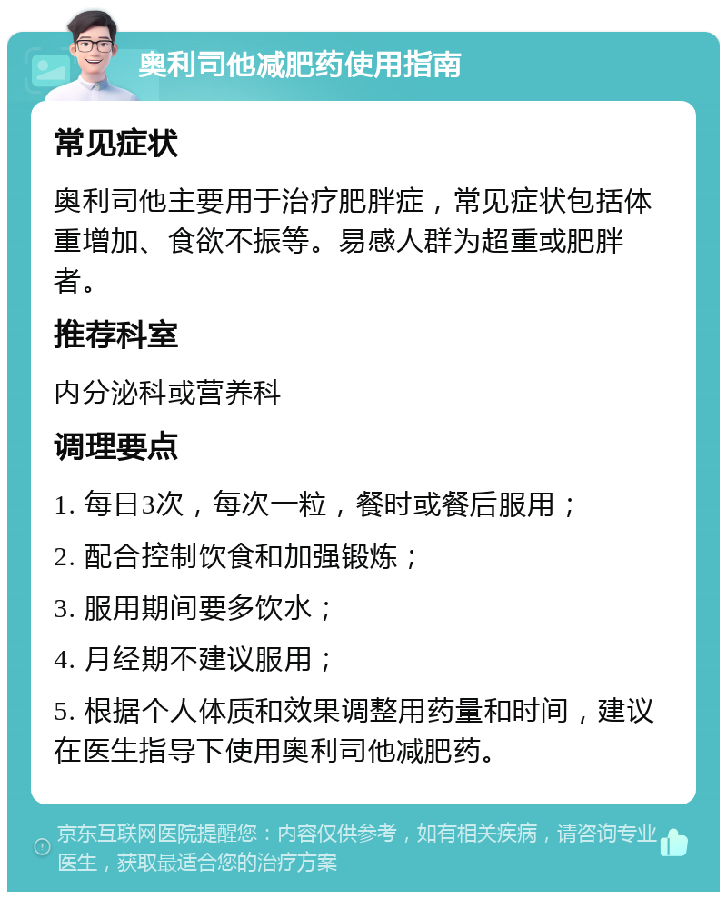 奥利司他减肥药使用指南 常见症状 奥利司他主要用于治疗肥胖症，常见症状包括体重增加、食欲不振等。易感人群为超重或肥胖者。 推荐科室 内分泌科或营养科 调理要点 1. 每日3次，每次一粒，餐时或餐后服用； 2. 配合控制饮食和加强锻炼； 3. 服用期间要多饮水； 4. 月经期不建议服用； 5. 根据个人体质和效果调整用药量和时间，建议在医生指导下使用奥利司他减肥药。