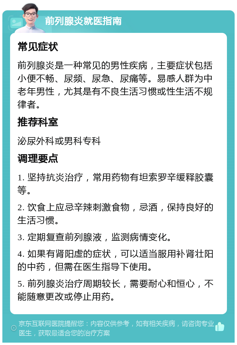 前列腺炎就医指南 常见症状 前列腺炎是一种常见的男性疾病，主要症状包括小便不畅、尿频、尿急、尿痛等。易感人群为中老年男性，尤其是有不良生活习惯或性生活不规律者。 推荐科室 泌尿外科或男科专科 调理要点 1. 坚持抗炎治疗，常用药物有坦索罗辛缓释胶囊等。 2. 饮食上应忌辛辣刺激食物，忌酒，保持良好的生活习惯。 3. 定期复查前列腺液，监测病情变化。 4. 如果有肾阳虚的症状，可以适当服用补肾壮阳的中药，但需在医生指导下使用。 5. 前列腺炎治疗周期较长，需要耐心和恒心，不能随意更改或停止用药。