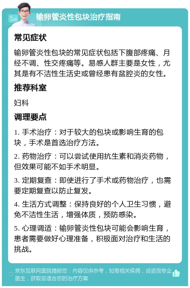 输卵管炎性包块治疗指南 常见症状 输卵管炎性包块的常见症状包括下腹部疼痛、月经不调、性交疼痛等。易感人群主要是女性，尤其是有不洁性生活史或曾经患有盆腔炎的女性。 推荐科室 妇科 调理要点 1. 手术治疗：对于较大的包块或影响生育的包块，手术是首选治疗方法。 2. 药物治疗：可以尝试使用抗生素和消炎药物，但效果可能不如手术明显。 3. 定期复查：即使进行了手术或药物治疗，也需要定期复查以防止复发。 4. 生活方式调整：保持良好的个人卫生习惯，避免不洁性生活，增强体质，预防感染。 5. 心理调适：输卵管炎性包块可能会影响生育，患者需要做好心理准备，积极面对治疗和生活的挑战。