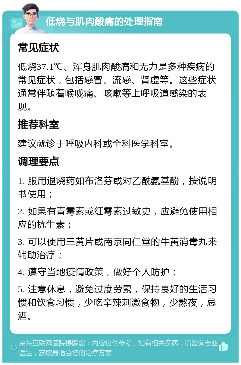 低烧与肌肉酸痛的处理指南 常见症状 低烧37.1℃、浑身肌肉酸痛和无力是多种疾病的常见症状，包括感冒、流感、肾虚等。这些症状通常伴随着喉咙痛、咳嗽等上呼吸道感染的表现。 推荐科室 建议就诊于呼吸内科或全科医学科室。 调理要点 1. 服用退烧药如布洛芬或对乙酰氨基酚，按说明书使用； 2. 如果有青霉素或红霉素过敏史，应避免使用相应的抗生素； 3. 可以使用三黄片或南京同仁堂的牛黄消毒丸来辅助治疗； 4. 遵守当地疫情政策，做好个人防护； 5. 注意休息，避免过度劳累，保持良好的生活习惯和饮食习惯，少吃辛辣刺激食物，少熬夜，忌酒。