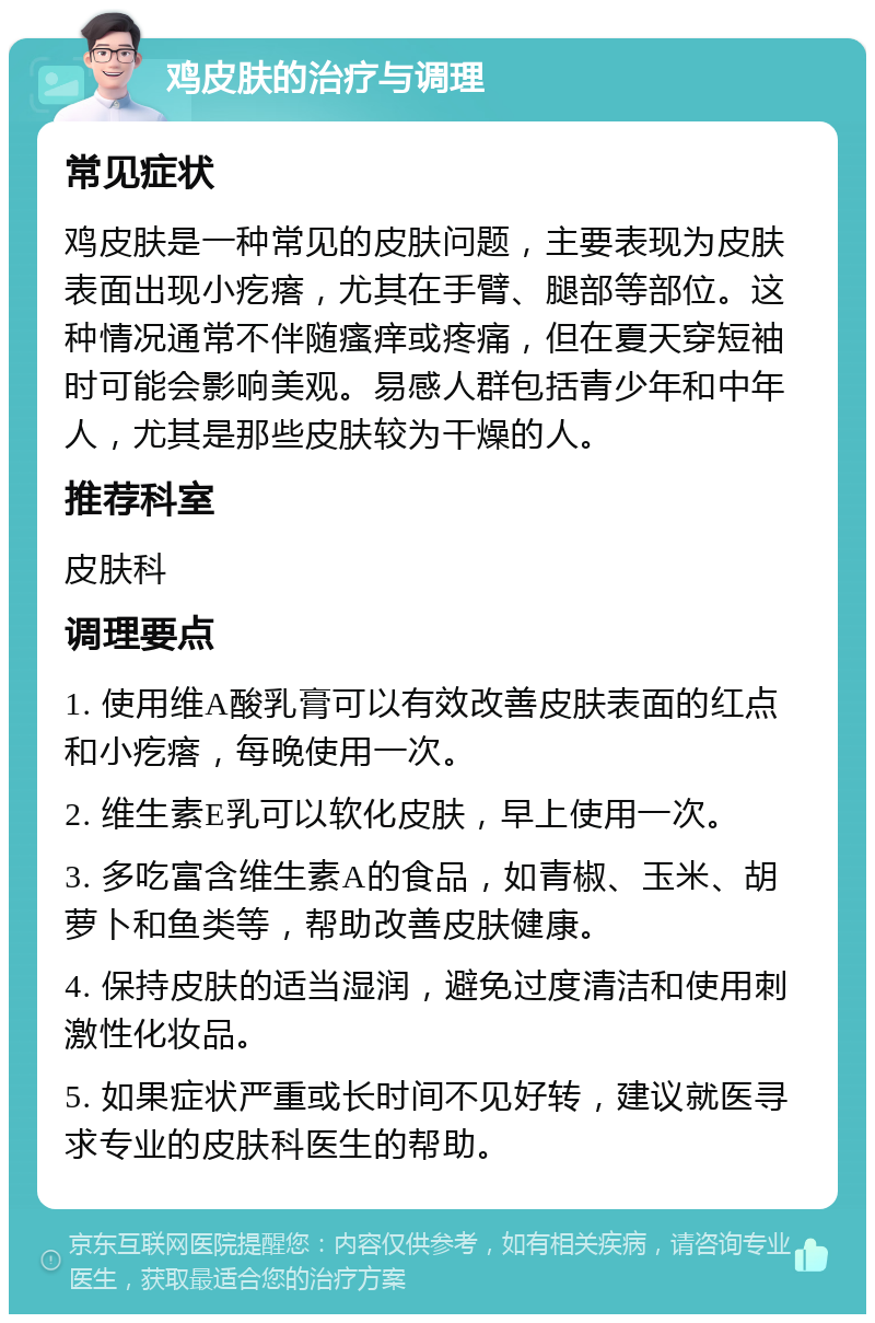 鸡皮肤的治疗与调理 常见症状 鸡皮肤是一种常见的皮肤问题，主要表现为皮肤表面出现小疙瘩，尤其在手臂、腿部等部位。这种情况通常不伴随瘙痒或疼痛，但在夏天穿短袖时可能会影响美观。易感人群包括青少年和中年人，尤其是那些皮肤较为干燥的人。 推荐科室 皮肤科 调理要点 1. 使用维A酸乳膏可以有效改善皮肤表面的红点和小疙瘩，每晚使用一次。 2. 维生素E乳可以软化皮肤，早上使用一次。 3. 多吃富含维生素A的食品，如青椒、玉米、胡萝卜和鱼类等，帮助改善皮肤健康。 4. 保持皮肤的适当湿润，避免过度清洁和使用刺激性化妆品。 5. 如果症状严重或长时间不见好转，建议就医寻求专业的皮肤科医生的帮助。