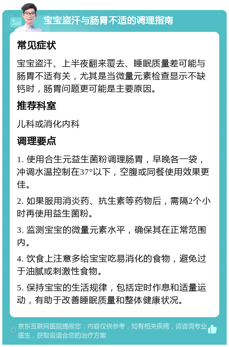 宝宝盗汗与肠胃不适的调理指南 常见症状 宝宝盗汗、上半夜翻来覆去、睡眠质量差可能与肠胃不适有关，尤其是当微量元素检查显示不缺钙时，肠胃问题更可能是主要原因。 推荐科室 儿科或消化内科 调理要点 1. 使用合生元益生菌粉调理肠胃，早晚各一袋，冲调水温控制在37°以下，空腹或同餐使用效果更佳。 2. 如果服用消炎药、抗生素等药物后，需隔2个小时再使用益生菌粉。 3. 监测宝宝的微量元素水平，确保其在正常范围内。 4. 饮食上注意多给宝宝吃易消化的食物，避免过于油腻或刺激性食物。 5. 保持宝宝的生活规律，包括定时作息和适量运动，有助于改善睡眠质量和整体健康状况。