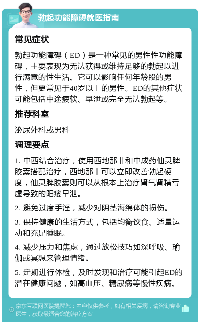 勃起功能障碍就医指南 常见症状 勃起功能障碍（ED）是一种常见的男性性功能障碍，主要表现为无法获得或维持足够的勃起以进行满意的性生活。它可以影响任何年龄段的男性，但更常见于40岁以上的男性。ED的其他症状可能包括中途疲软、早泄或完全无法勃起等。 推荐科室 泌尿外科或男科 调理要点 1. 中西结合治疗，使用西地那非和中成药仙灵脾胶囊搭配治疗，西地那非可以立即改善勃起硬度，仙灵脾胶囊则可以从根本上治疗肾气肾精亏虚导致的阳痿早泄。 2. 避免过度手淫，减少对阴茎海绵体的损伤。 3. 保持健康的生活方式，包括均衡饮食、适量运动和充足睡眠。 4. 减少压力和焦虑，通过放松技巧如深呼吸、瑜伽或冥想来管理情绪。 5. 定期进行体检，及时发现和治疗可能引起ED的潜在健康问题，如高血压、糖尿病等慢性疾病。