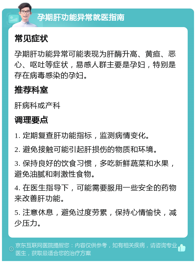 孕期肝功能异常就医指南 常见症状 孕期肝功能异常可能表现为肝酶升高、黄疸、恶心、呕吐等症状，易感人群主要是孕妇，特别是存在病毒感染的孕妇。 推荐科室 肝病科或产科 调理要点 1. 定期复查肝功能指标，监测病情变化。 2. 避免接触可能引起肝损伤的物质和环境。 3. 保持良好的饮食习惯，多吃新鲜蔬菜和水果，避免油腻和刺激性食物。 4. 在医生指导下，可能需要服用一些安全的药物来改善肝功能。 5. 注意休息，避免过度劳累，保持心情愉快，减少压力。