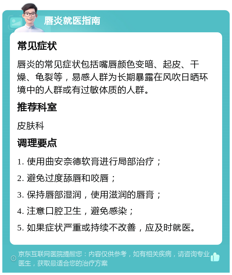 唇炎就医指南 常见症状 唇炎的常见症状包括嘴唇颜色变暗、起皮、干燥、龟裂等，易感人群为长期暴露在风吹日晒环境中的人群或有过敏体质的人群。 推荐科室 皮肤科 调理要点 1. 使用曲安奈德软膏进行局部治疗； 2. 避免过度舔唇和咬唇； 3. 保持唇部湿润，使用滋润的唇膏； 4. 注意口腔卫生，避免感染； 5. 如果症状严重或持续不改善，应及时就医。