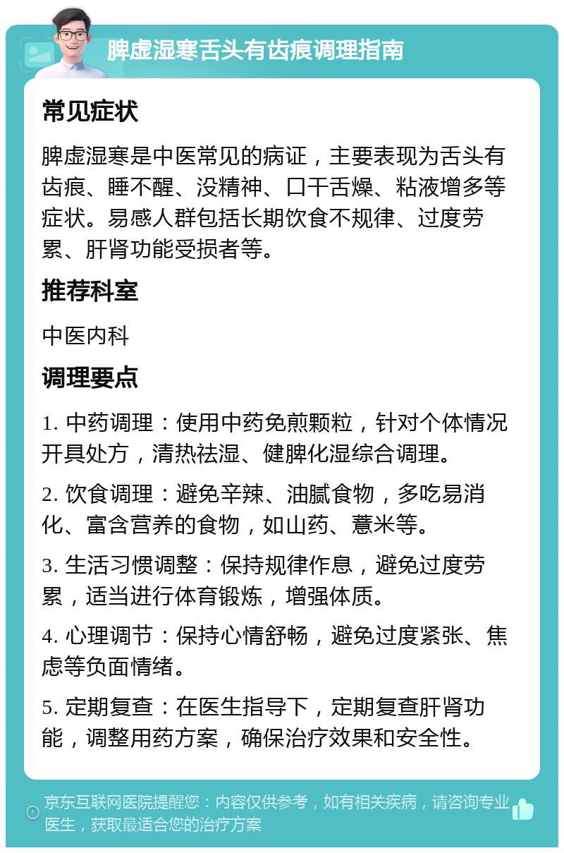 脾虚湿寒舌头有齿痕调理指南 常见症状 脾虚湿寒是中医常见的病证，主要表现为舌头有齿痕、睡不醒、没精神、口干舌燥、粘液增多等症状。易感人群包括长期饮食不规律、过度劳累、肝肾功能受损者等。 推荐科室 中医内科 调理要点 1. 中药调理：使用中药免煎颗粒，针对个体情况开具处方，清热祛湿、健脾化湿综合调理。 2. 饮食调理：避免辛辣、油腻食物，多吃易消化、富含营养的食物，如山药、薏米等。 3. 生活习惯调整：保持规律作息，避免过度劳累，适当进行体育锻炼，增强体质。 4. 心理调节：保持心情舒畅，避免过度紧张、焦虑等负面情绪。 5. 定期复查：在医生指导下，定期复查肝肾功能，调整用药方案，确保治疗效果和安全性。