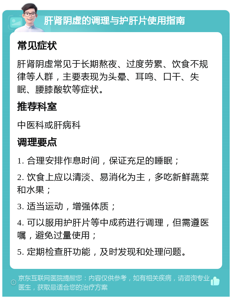 肝肾阴虚的调理与护肝片使用指南 常见症状 肝肾阴虚常见于长期熬夜、过度劳累、饮食不规律等人群，主要表现为头晕、耳鸣、口干、失眠、腰膝酸软等症状。 推荐科室 中医科或肝病科 调理要点 1. 合理安排作息时间，保证充足的睡眠； 2. 饮食上应以清淡、易消化为主，多吃新鲜蔬菜和水果； 3. 适当运动，增强体质； 4. 可以服用护肝片等中成药进行调理，但需遵医嘱，避免过量使用； 5. 定期检查肝功能，及时发现和处理问题。