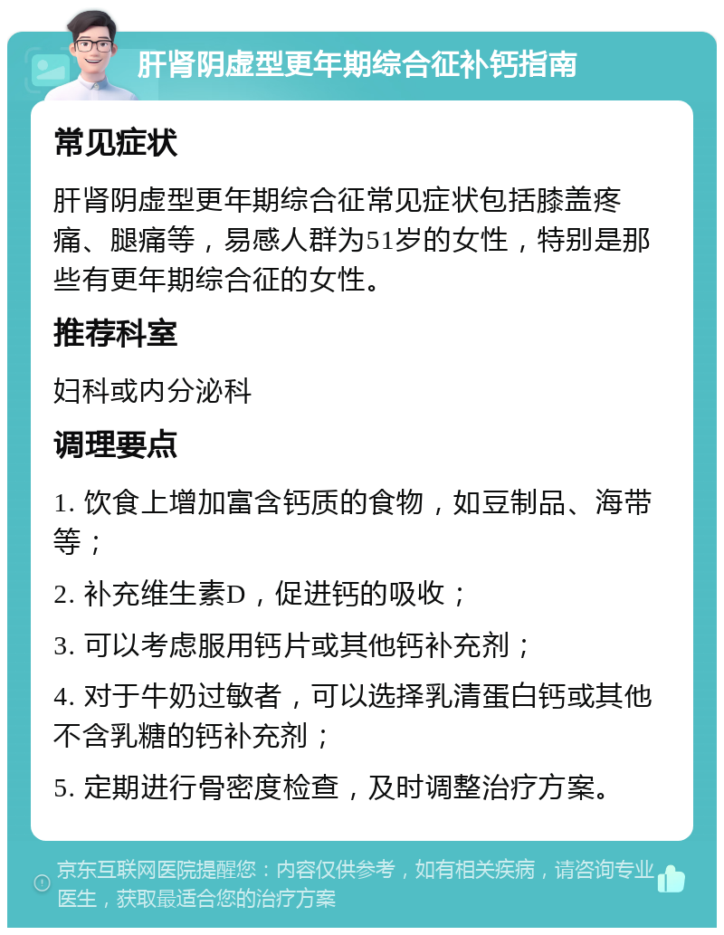 肝肾阴虚型更年期综合征补钙指南 常见症状 肝肾阴虚型更年期综合征常见症状包括膝盖疼痛、腿痛等，易感人群为51岁的女性，特别是那些有更年期综合征的女性。 推荐科室 妇科或内分泌科 调理要点 1. 饮食上增加富含钙质的食物，如豆制品、海带等； 2. 补充维生素D，促进钙的吸收； 3. 可以考虑服用钙片或其他钙补充剂； 4. 对于牛奶过敏者，可以选择乳清蛋白钙或其他不含乳糖的钙补充剂； 5. 定期进行骨密度检查，及时调整治疗方案。