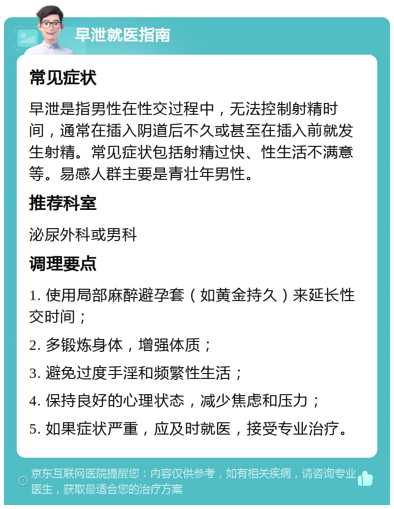 早泄就医指南 常见症状 早泄是指男性在性交过程中，无法控制射精时间，通常在插入阴道后不久或甚至在插入前就发生射精。常见症状包括射精过快、性生活不满意等。易感人群主要是青壮年男性。 推荐科室 泌尿外科或男科 调理要点 1. 使用局部麻醉避孕套（如黄金持久）来延长性交时间； 2. 多锻炼身体，增强体质； 3. 避免过度手淫和频繁性生活； 4. 保持良好的心理状态，减少焦虑和压力； 5. 如果症状严重，应及时就医，接受专业治疗。