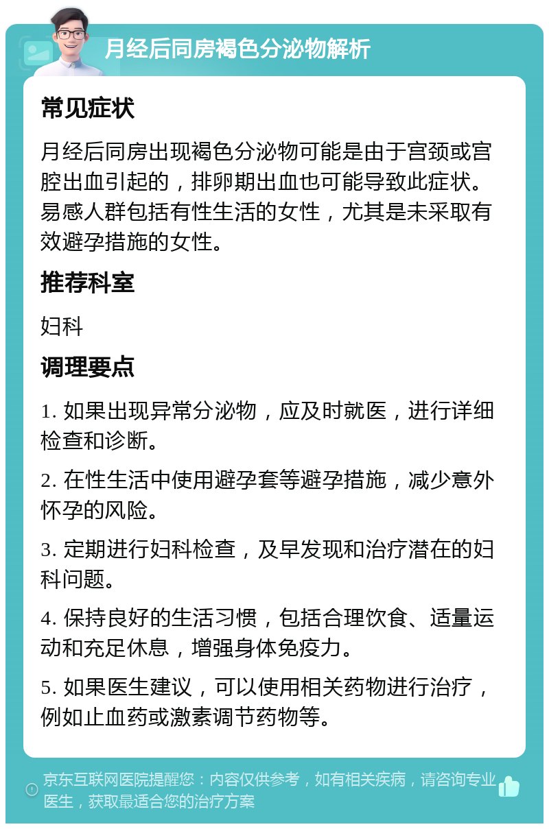 月经后同房褐色分泌物解析 常见症状 月经后同房出现褐色分泌物可能是由于宫颈或宫腔出血引起的，排卵期出血也可能导致此症状。易感人群包括有性生活的女性，尤其是未采取有效避孕措施的女性。 推荐科室 妇科 调理要点 1. 如果出现异常分泌物，应及时就医，进行详细检查和诊断。 2. 在性生活中使用避孕套等避孕措施，减少意外怀孕的风险。 3. 定期进行妇科检查，及早发现和治疗潜在的妇科问题。 4. 保持良好的生活习惯，包括合理饮食、适量运动和充足休息，增强身体免疫力。 5. 如果医生建议，可以使用相关药物进行治疗，例如止血药或激素调节药物等。