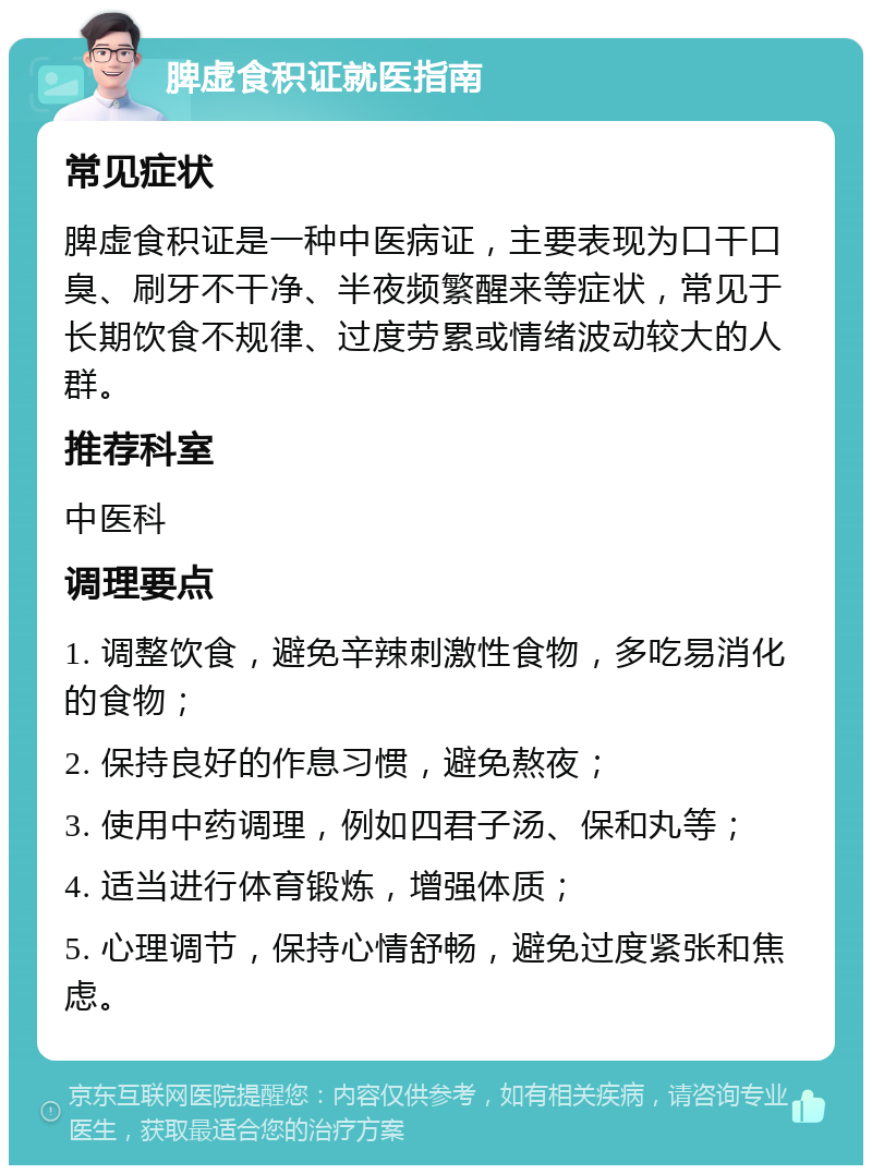 脾虚食积证就医指南 常见症状 脾虚食积证是一种中医病证，主要表现为口干口臭、刷牙不干净、半夜频繁醒来等症状，常见于长期饮食不规律、过度劳累或情绪波动较大的人群。 推荐科室 中医科 调理要点 1. 调整饮食，避免辛辣刺激性食物，多吃易消化的食物； 2. 保持良好的作息习惯，避免熬夜； 3. 使用中药调理，例如四君子汤、保和丸等； 4. 适当进行体育锻炼，增强体质； 5. 心理调节，保持心情舒畅，避免过度紧张和焦虑。