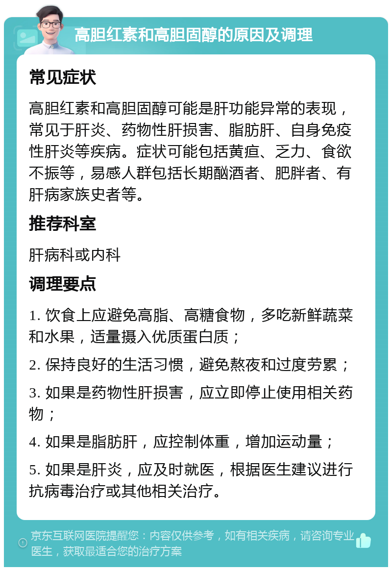 高胆红素和高胆固醇的原因及调理 常见症状 高胆红素和高胆固醇可能是肝功能异常的表现，常见于肝炎、药物性肝损害、脂肪肝、自身免疫性肝炎等疾病。症状可能包括黄疸、乏力、食欲不振等，易感人群包括长期酗酒者、肥胖者、有肝病家族史者等。 推荐科室 肝病科或内科 调理要点 1. 饮食上应避免高脂、高糖食物，多吃新鲜蔬菜和水果，适量摄入优质蛋白质； 2. 保持良好的生活习惯，避免熬夜和过度劳累； 3. 如果是药物性肝损害，应立即停止使用相关药物； 4. 如果是脂肪肝，应控制体重，增加运动量； 5. 如果是肝炎，应及时就医，根据医生建议进行抗病毒治疗或其他相关治疗。