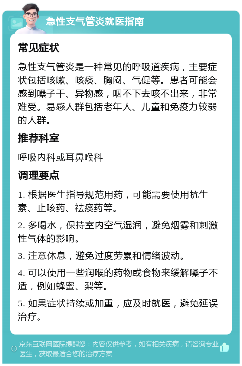 急性支气管炎就医指南 常见症状 急性支气管炎是一种常见的呼吸道疾病，主要症状包括咳嗽、咳痰、胸闷、气促等。患者可能会感到嗓子干、异物感，咽不下去咳不出来，非常难受。易感人群包括老年人、儿童和免疫力较弱的人群。 推荐科室 呼吸内科或耳鼻喉科 调理要点 1. 根据医生指导规范用药，可能需要使用抗生素、止咳药、祛痰药等。 2. 多喝水，保持室内空气湿润，避免烟雾和刺激性气体的影响。 3. 注意休息，避免过度劳累和情绪波动。 4. 可以使用一些润喉的药物或食物来缓解嗓子不适，例如蜂蜜、梨等。 5. 如果症状持续或加重，应及时就医，避免延误治疗。