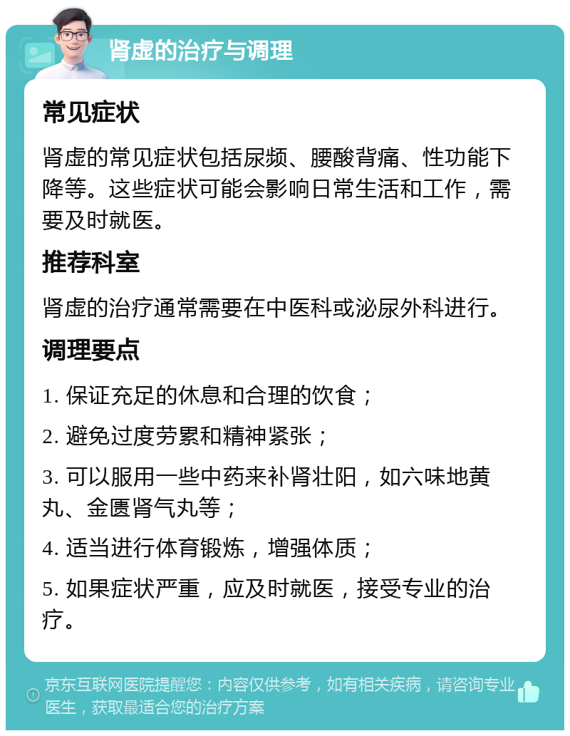 肾虚的治疗与调理 常见症状 肾虚的常见症状包括尿频、腰酸背痛、性功能下降等。这些症状可能会影响日常生活和工作，需要及时就医。 推荐科室 肾虚的治疗通常需要在中医科或泌尿外科进行。 调理要点 1. 保证充足的休息和合理的饮食； 2. 避免过度劳累和精神紧张； 3. 可以服用一些中药来补肾壮阳，如六味地黄丸、金匮肾气丸等； 4. 适当进行体育锻炼，增强体质； 5. 如果症状严重，应及时就医，接受专业的治疗。