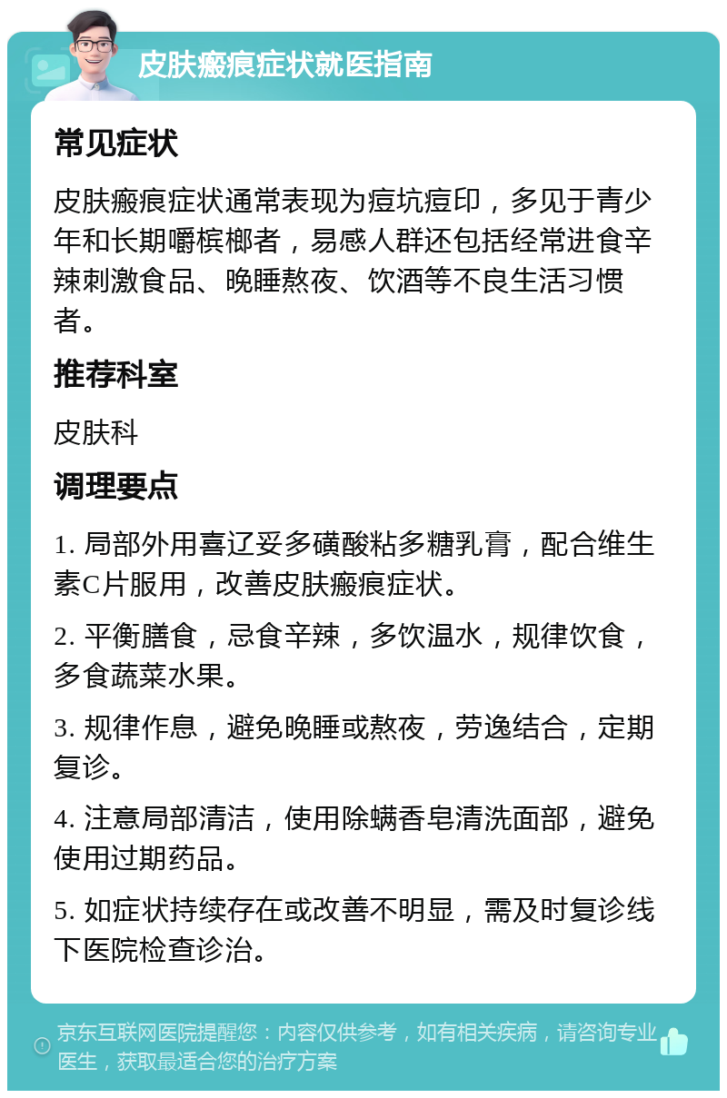 皮肤瘢痕症状就医指南 常见症状 皮肤瘢痕症状通常表现为痘坑痘印，多见于青少年和长期嚼槟榔者，易感人群还包括经常进食辛辣刺激食品、晚睡熬夜、饮酒等不良生活习惯者。 推荐科室 皮肤科 调理要点 1. 局部外用喜辽妥多磺酸粘多糖乳膏，配合维生素C片服用，改善皮肤瘢痕症状。 2. 平衡膳食，忌食辛辣，多饮温水，规律饮食，多食蔬菜水果。 3. 规律作息，避免晚睡或熬夜，劳逸结合，定期复诊。 4. 注意局部清洁，使用除螨香皂清洗面部，避免使用过期药品。 5. 如症状持续存在或改善不明显，需及时复诊线下医院检查诊治。