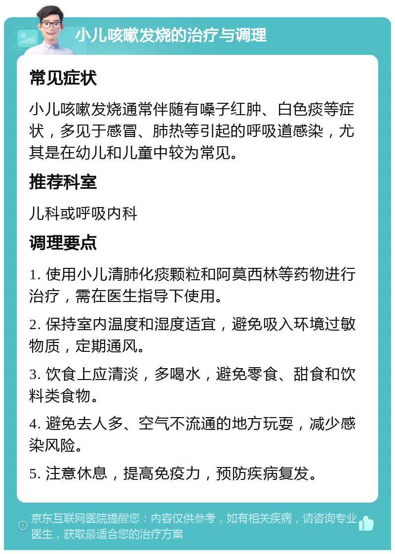 小儿咳嗽发烧的治疗与调理 常见症状 小儿咳嗽发烧通常伴随有嗓子红肿、白色痰等症状，多见于感冒、肺热等引起的呼吸道感染，尤其是在幼儿和儿童中较为常见。 推荐科室 儿科或呼吸内科 调理要点 1. 使用小儿清肺化痰颗粒和阿莫西林等药物进行治疗，需在医生指导下使用。 2. 保持室内温度和湿度适宜，避免吸入环境过敏物质，定期通风。 3. 饮食上应清淡，多喝水，避免零食、甜食和饮料类食物。 4. 避免去人多、空气不流通的地方玩耍，减少感染风险。 5. 注意休息，提高免疫力，预防疾病复发。