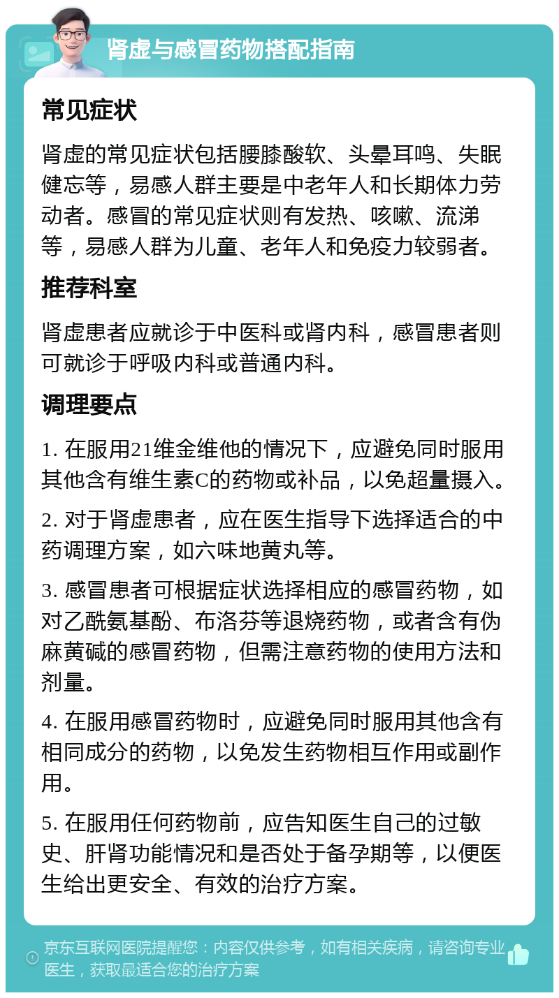 肾虚与感冒药物搭配指南 常见症状 肾虚的常见症状包括腰膝酸软、头晕耳鸣、失眠健忘等，易感人群主要是中老年人和长期体力劳动者。感冒的常见症状则有发热、咳嗽、流涕等，易感人群为儿童、老年人和免疫力较弱者。 推荐科室 肾虚患者应就诊于中医科或肾内科，感冒患者则可就诊于呼吸内科或普通内科。 调理要点 1. 在服用21维金维他的情况下，应避免同时服用其他含有维生素C的药物或补品，以免超量摄入。 2. 对于肾虚患者，应在医生指导下选择适合的中药调理方案，如六味地黄丸等。 3. 感冒患者可根据症状选择相应的感冒药物，如对乙酰氨基酚、布洛芬等退烧药物，或者含有伪麻黄碱的感冒药物，但需注意药物的使用方法和剂量。 4. 在服用感冒药物时，应避免同时服用其他含有相同成分的药物，以免发生药物相互作用或副作用。 5. 在服用任何药物前，应告知医生自己的过敏史、肝肾功能情况和是否处于备孕期等，以便医生给出更安全、有效的治疗方案。