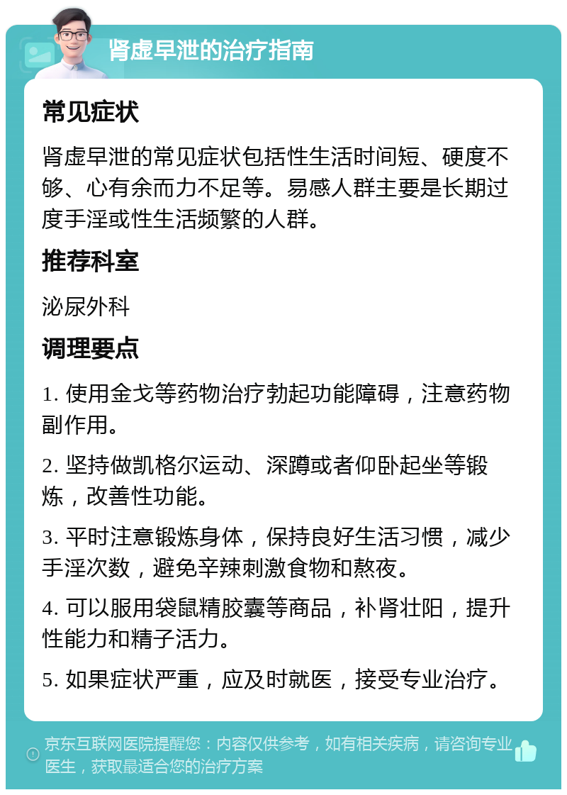 肾虚早泄的治疗指南 常见症状 肾虚早泄的常见症状包括性生活时间短、硬度不够、心有余而力不足等。易感人群主要是长期过度手淫或性生活频繁的人群。 推荐科室 泌尿外科 调理要点 1. 使用金戈等药物治疗勃起功能障碍，注意药物副作用。 2. 坚持做凯格尔运动、深蹲或者仰卧起坐等锻炼，改善性功能。 3. 平时注意锻炼身体，保持良好生活习惯，减少手淫次数，避免辛辣刺激食物和熬夜。 4. 可以服用袋鼠精胶囊等商品，补肾壮阳，提升性能力和精子活力。 5. 如果症状严重，应及时就医，接受专业治疗。