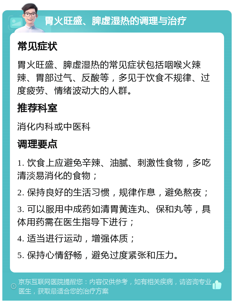 胃火旺盛、脾虚湿热的调理与治疗 常见症状 胃火旺盛、脾虚湿热的常见症状包括咽喉火辣辣、胃部过气、反酸等，多见于饮食不规律、过度疲劳、情绪波动大的人群。 推荐科室 消化内科或中医科 调理要点 1. 饮食上应避免辛辣、油腻、刺激性食物，多吃清淡易消化的食物； 2. 保持良好的生活习惯，规律作息，避免熬夜； 3. 可以服用中成药如清胃黄连丸、保和丸等，具体用药需在医生指导下进行； 4. 适当进行运动，增强体质； 5. 保持心情舒畅，避免过度紧张和压力。