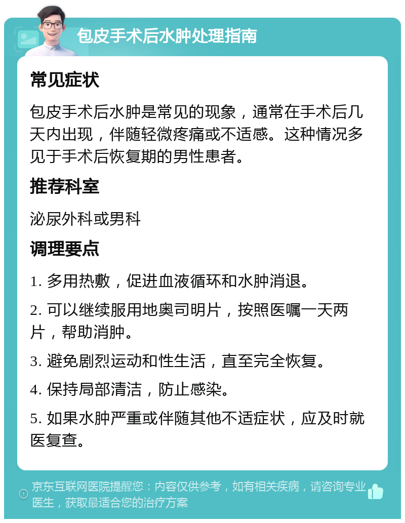 包皮手术后水肿处理指南 常见症状 包皮手术后水肿是常见的现象，通常在手术后几天内出现，伴随轻微疼痛或不适感。这种情况多见于手术后恢复期的男性患者。 推荐科室 泌尿外科或男科 调理要点 1. 多用热敷，促进血液循环和水肿消退。 2. 可以继续服用地奥司明片，按照医嘱一天两片，帮助消肿。 3. 避免剧烈运动和性生活，直至完全恢复。 4. 保持局部清洁，防止感染。 5. 如果水肿严重或伴随其他不适症状，应及时就医复查。