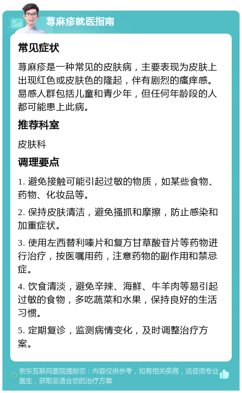 荨麻疹就医指南 常见症状 荨麻疹是一种常见的皮肤病，主要表现为皮肤上出现红色或皮肤色的隆起，伴有剧烈的瘙痒感。易感人群包括儿童和青少年，但任何年龄段的人都可能患上此病。 推荐科室 皮肤科 调理要点 1. 避免接触可能引起过敏的物质，如某些食物、药物、化妆品等。 2. 保持皮肤清洁，避免搔抓和摩擦，防止感染和加重症状。 3. 使用左西替利嗪片和复方甘草酸苷片等药物进行治疗，按医嘱用药，注意药物的副作用和禁忌症。 4. 饮食清淡，避免辛辣、海鲜、牛羊肉等易引起过敏的食物，多吃蔬菜和水果，保持良好的生活习惯。 5. 定期复诊，监测病情变化，及时调整治疗方案。